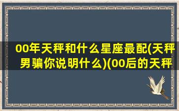 00年天秤和什么星座最配(天秤男骗你说明什么)(00后的天秤座多少岁)