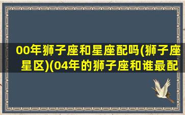 00年狮子座和星座配吗(狮子座星区)(04年的狮子座和谁最配)