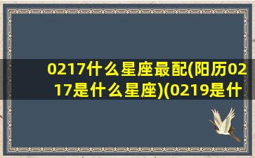 0217什么星座最配(阳历0217是什么星座)(0219是什么星座的)