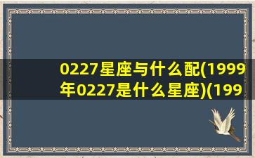 0227星座与什么配(1999年0227是什么星座)(1999229是什么星座)