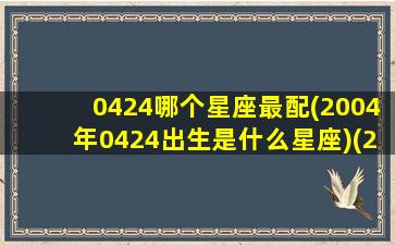 0424哪个星座最配(2004年0424出生是什么星座)(2004年4月24号是什么星座)