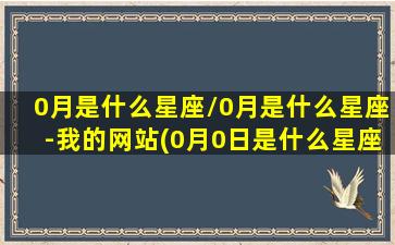 0月是什么星座/0月是什么星座-我的网站(0月0日是什么星座)