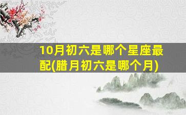 10月初六是哪个星座最配(腊月初六是哪个月)