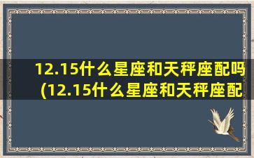 12.15什么星座和天秤座配吗(12.15什么星座和天秤座配吗)(12.15是什么星座呀)