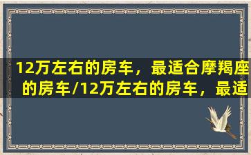 12万左右的房车，最适合摩羯座的房车/12万左右的房车，最适合摩羯座的房车-我的网站