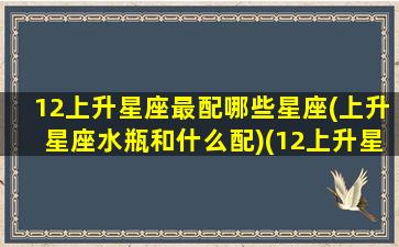 12上升星座最配哪些星座(上升星座水瓶和什么配)(12上升星座查询表)