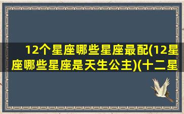 12个星座哪些星座最配(12星座哪些星座是天生公主)(十二星座里哪个星座最配)