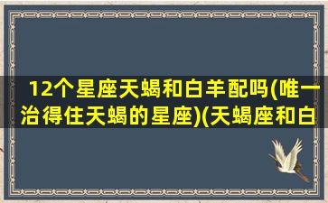 12个星座天蝎和白羊配吗(唯一治得住天蝎的星座)(天蝎座和白羊星座最配吗)