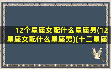 12个星座女配什么星座男(12星座女配什么星座男)(十二星座女配对十二星座男)