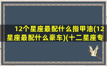 12个星座最配什么指甲油(12星座最配什么豪车)(十二星座专属指甲油颜色)