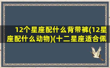 12个星座配什么背带裤(12星座配什么动物)(十二星座适合佩戴什么)