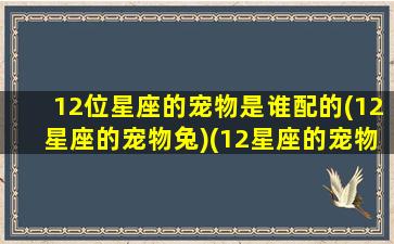 12位星座的宠物是谁配的(12星座的宠物兔)(12星座的宠物是什么宠物)