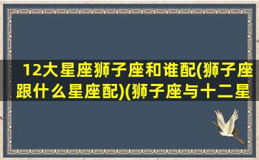 12大星座狮子座和谁配(狮子座跟什么星座配)(狮子座与十二星座速配表)