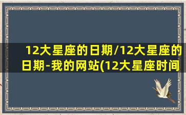 12大星座的日期/12大星座的日期-我的网站(12大星座时间)