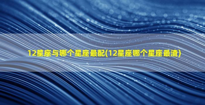 12星座与哪个星座最配(12星座哪个星座最渣)