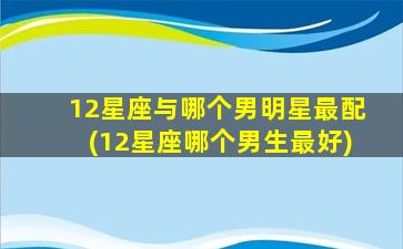 12星座与哪个男明星最配(12星座哪个男生最好)