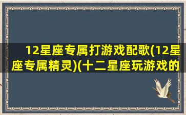 12星座专属打游戏配歌(12星座专属精灵)(十二星座玩游戏的战歌)