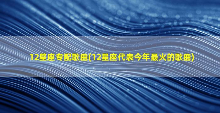 12星座专配歌曲(12星座代表今年最火的歌曲)