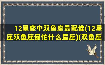 12星座中双鱼座最配谁(12星座双鱼座最怕什么星座)(双鱼座最怕的三大星座)