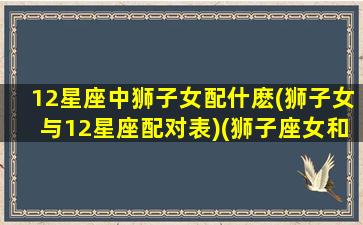 12星座中狮子女配什麽(狮子女与12星座配对表)(狮子座女和十二星座配对程度)