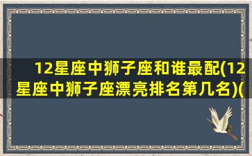 12星座中狮子座和谁最配(12星座中狮子座漂亮排名第几名)(12星座狮子座和哪个星座最配)