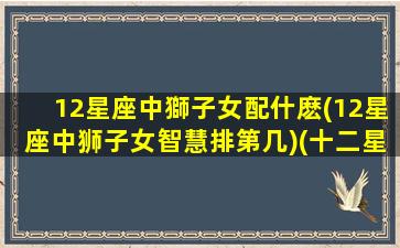 12星座中獅子女配什麽(12星座中狮子女智慧排第几)(十二星座狮子女配对)