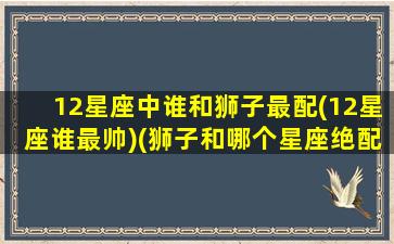 12星座中谁和狮子最配(12星座谁最帅)(狮子和哪个星座绝配)