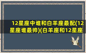 12星座中谁和白羊座最配(12星座谁最帅)(白羊座和12星座的匹配度)