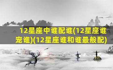 12星座中谁配谁(12星座谁宠谁)(12星座谁和谁最般配)