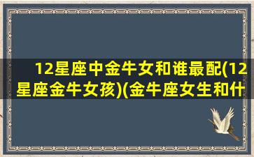 12星座中金牛女和谁最配(12星座金牛女孩)(金牛座女生和什么星座配)