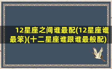 12星座之间谁最配(12星座谁最笨)(十二星座谁跟谁最般配)