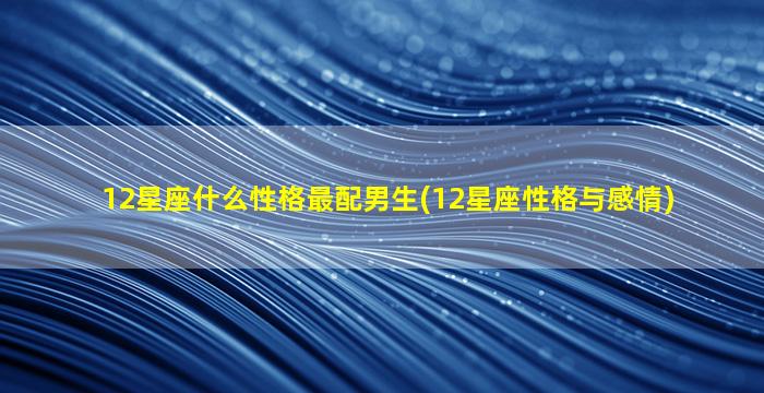 12星座什么性格最配男生(12星座性格与感情)