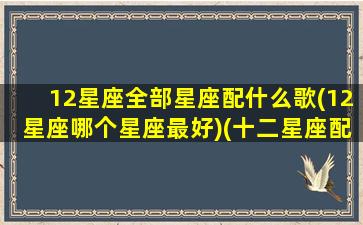 12星座全部星座配什么歌(12星座哪个星座最好)(十二星座配对歌曲)