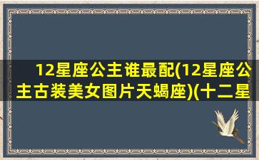 12星座公主谁最配(12星座公主古装美女图片天蝎座)(十二星座配对的公主)