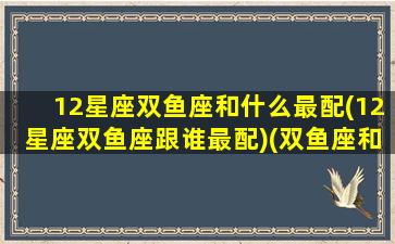 12星座双鱼座和什么最配(12星座双鱼座跟谁最配)(双鱼座和12星座谁最般配)