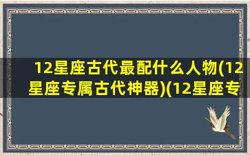 12星座古代最配什么人物(12星座专属古代神器)(12星座专属古代名)