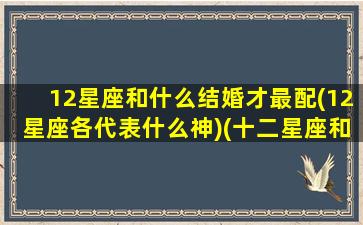 12星座和什么结婚才最配(12星座各代表什么神)(十二星座和什么座结婚)