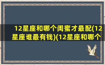 12星座和哪个闺蜜才最配(12星座谁最有钱)(12星座和哪个星座是闺蜜)