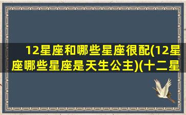 12星座和哪些星座很配(12星座哪些星座是天生公主)(十二星座和谁天生一对)