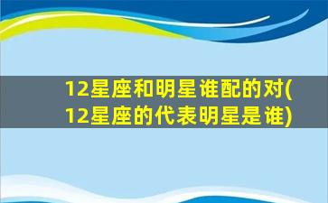 12星座和明星谁配的对(12星座的代表明星是谁)