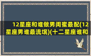 12星座和谁做男闺蜜最配(12星座男谁最流氓)(十二星座谁和谁最配当闺蜜)