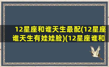 12星座和谁天生最配(12星座谁天生有娃娃脸)(12星座谁和谁最般配)