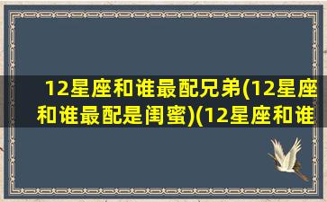 12星座和谁最配兄弟(12星座和谁最配是闺蜜)(12星座和谁最搭配)