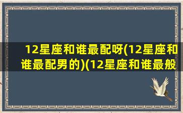 12星座和谁最配呀(12星座和谁最配男的)(12星座和谁最般配)