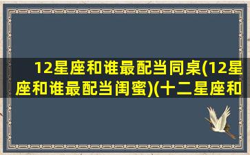 12星座和谁最配当同桌(12星座和谁最配当闺蜜)(十二星座和谁最配当闺蜜)