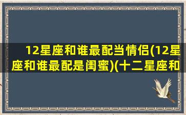12星座和谁最配当情侣(12星座和谁最配是闺蜜)(十二星座和哪个星座最配情侣)