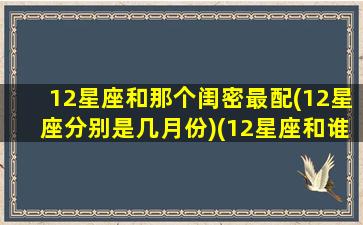 12星座和那个闺密最配(12星座分别是几月份)(12星座和谁是闺蜜)