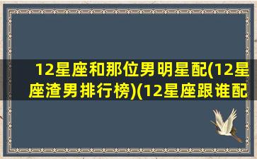 12星座和那位男明星配(12星座渣男排行榜)(12星座跟谁配)