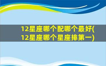 12星座哪个配哪个最好(12星座哪个星座排第一)