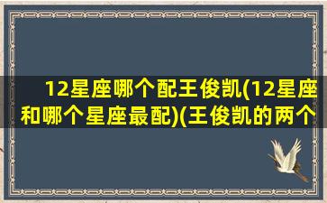 12星座哪个配王俊凯(12星座和哪个星座最配)(王俊凯的两个星座)